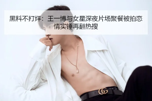 黑料不打烊：王一博与女星深夜片场聚餐被拍恋情实锤再翻热搜